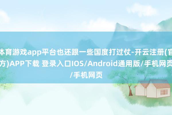 体育游戏app平台也还跟一些国度打过仗-开云注册(官方)APP下载 登录入口IOS/Android通用版/手机网页