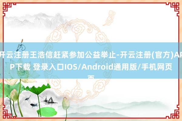 开云注册王浩信赶紧参加公益举止-开云注册(官方)APP下载 登录入口IOS/Android通用版/手机网页