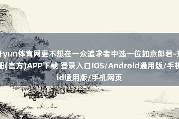 开yun体育网更不想在一众追求者中选一位如意郎君-开云注册(官方)APP下载 登录入口IOS/Android通用版/手机网页