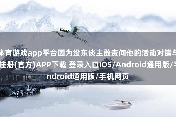 体育游戏app平台因为没东谈主敢责问他的活动对错与否-开云注册(官方)APP下载 登录入口IOS/Android通用版/手机网页