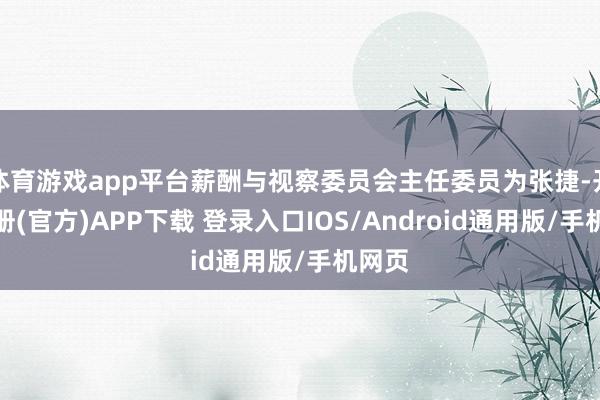 体育游戏app平台薪酬与视察委员会主任委员为张捷-开云注册(官方)APP下载 登录入口IOS/Android通用版/手机网页
