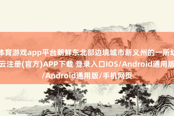 体育游戏app平台朝鲜东北部边境城市新义州的一所幼儿园里-开云注册(官方)APP下载 登录入口IOS/Android通用版/手机网页