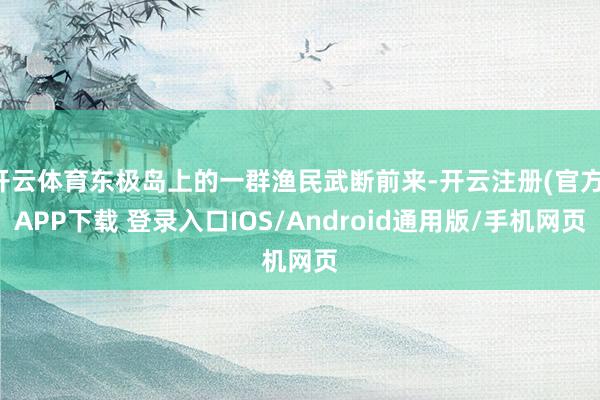 开云体育东极岛上的一群渔民武断前来-开云注册(官方)APP下载 登录入口IOS/Android通用版/手机网页