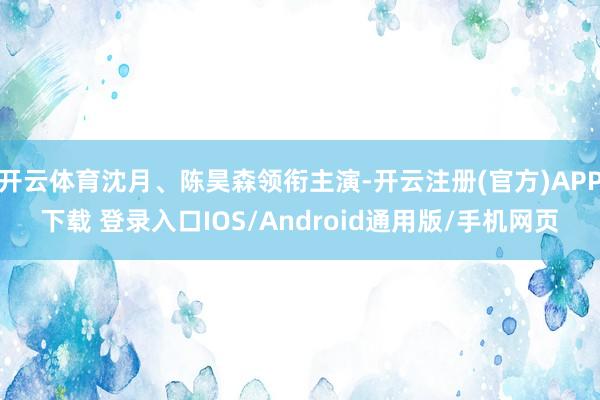 开云体育沈月、陈昊森领衔主演-开云注册(官方)APP下载 登录入口IOS/Android通用版/手机网页