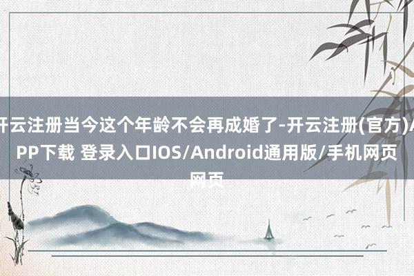 开云注册当今这个年龄不会再成婚了-开云注册(官方)APP下载 登录入口IOS/Android通用版/手机网页