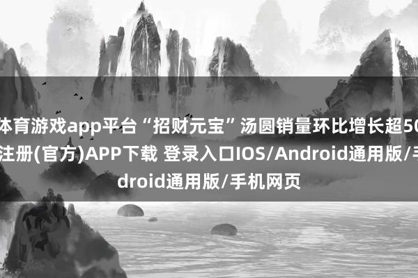 体育游戏app平台“招财元宝”汤圆销量环比增长超50倍-开云注册(官方)APP下载 登录入口IOS/Android通用版/手机网页