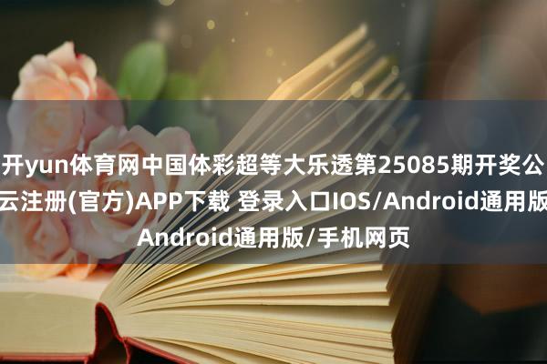 开yun体育网中国体彩超等大乐透第25085期开奖公告高傲-开云注册(官方)APP下载 登录入口IOS/Android通用版/手机网页