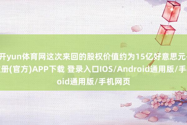 开yun体育网这次来回的股权价值约为15亿好意思元-开云注册(官方)APP下载 登录入口IOS/Android通用版/手机网页