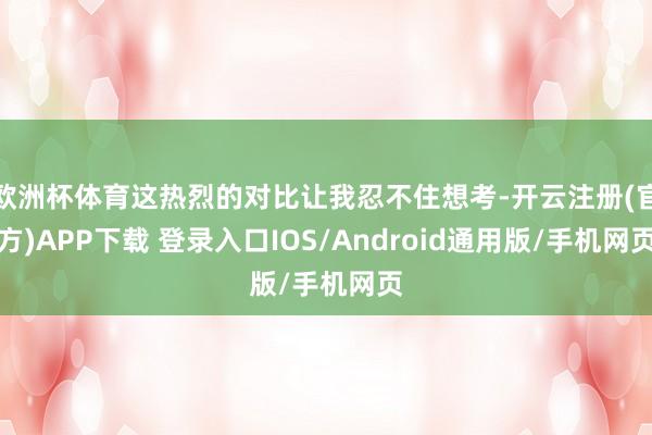 欧洲杯体育这热烈的对比让我忍不住想考-开云注册(官方)APP下载 登录入口IOS/Android通用版/手机网页