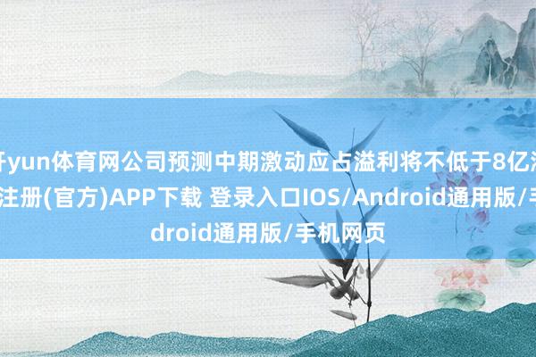 开yun体育网公司预测中期激动应占溢利将不低于8亿港元-开云注册(官方)APP下载 登录入口IOS/Android通用版/手机网页