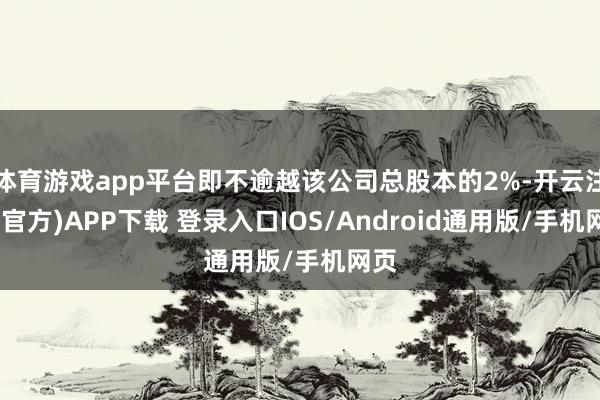 体育游戏app平台即不逾越该公司总股本的2%-开云注册(官方)APP下载 登录入口IOS/Android通用版/手机网页