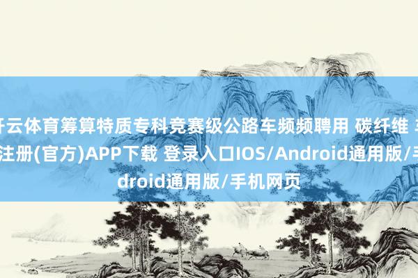 开云体育筹算特质专科竞赛级公路车频频聘用 碳纤维 车架-开云注册(官方)APP下载 登录入口IOS/Android通用版/手机网页
