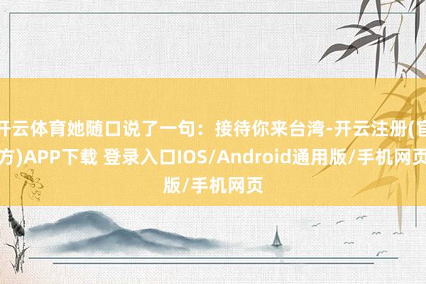 开云体育她随口说了一句：接待你来台湾-开云注册(官方)APP下载 登录入口IOS/Android通用版/手机网页
