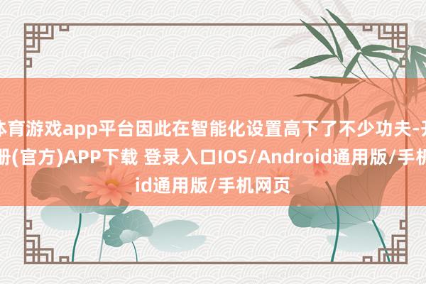 体育游戏app平台因此在智能化设置高下了不少功夫-开云注册(官方)APP下载 登录入口IOS/Android通用版/手机网页