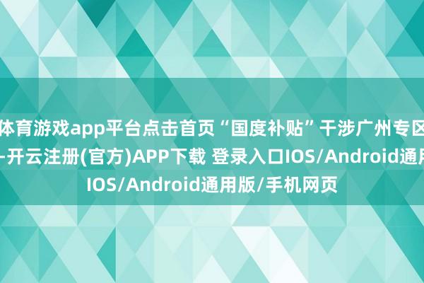 体育游戏app平台点击首页“国度补贴”干涉广州专区即可参与举止-开云注册(官方)APP下载 登录入口IOS/Android通用版/手机网页