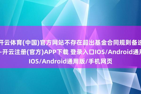 开云体育(中国)官方网站不存在超出基金合同规则备选股票库的情形-开云注册(官方)APP下载 登录入口IOS/Android通用版/手机网页