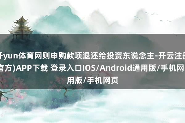 开yun体育网则申购款项退还给投资东说念主-开云注册(官方)APP下载 登录入口IOS/Android通用版/手机网页