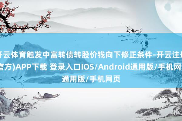 开云体育触发中富转债转股价钱向下修正条件-开云注册(官方)APP下载 登录入口IOS/Android通用版/手机网页