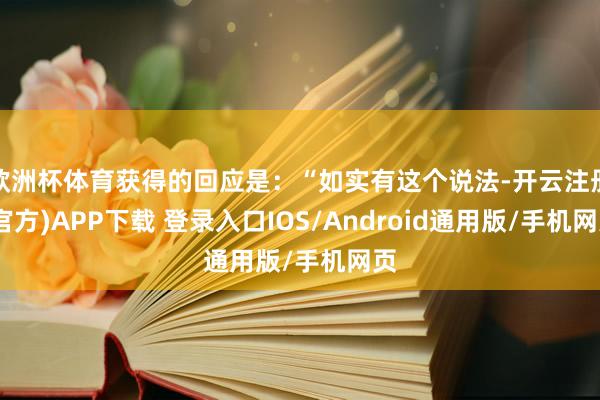 欧洲杯体育获得的回应是：“如实有这个说法-开云注册(官方)APP下载 登录入口IOS/Android通用版/手机网页