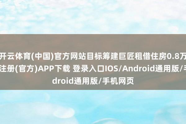开云体育(中国)官方网站目标筹建巨匠租借住房0.8万套-开云注册(官方)APP下载 登录入口IOS/Android通用版/手机网页