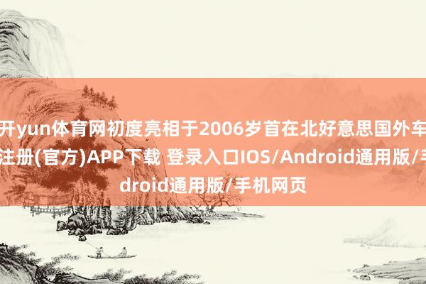 开yun体育网初度亮相于2006岁首在北好意思国外车展-开云注册(官方)APP下载 登录入口IOS/Android通用版/手机网页