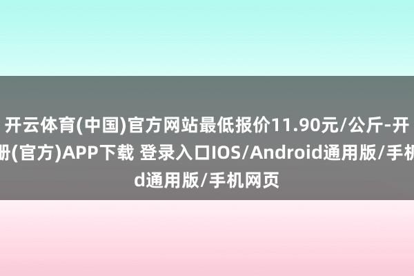 开云体育(中国)官方网站最低报价11.90元/公斤-开云注册(官方)APP下载 登录入口IOS/Android通用版/手机网页