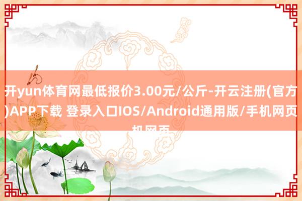 开yun体育网最低报价3.00元/公斤-开云注册(官方)APP下载 登录入口IOS/Android通用版/手机网页