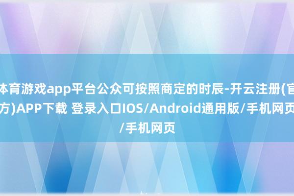 体育游戏app平台公众可按照商定的时辰-开云注册(官方)APP下载 登录入口IOS/Android通用版/手机网页