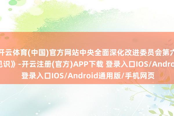 开云体育(中国)官方网站中央全面深化改进委员会第六次会议审议通过《见识》-开云注册(官方)APP下载 登录入口IOS/Android通用版/手机网页