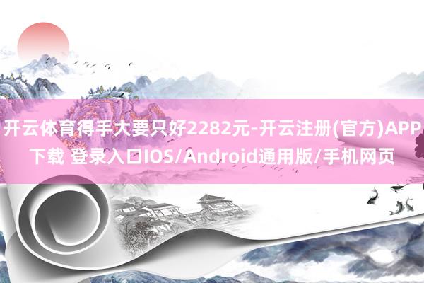 开云体育得手大要只好2282元-开云注册(官方)APP下载 登录入口IOS/Android通用版/手机网页
