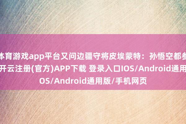 体育游戏app平台又问边疆守将皮埃蒙特：孙悟空都参预芭蕉洞了-开云注册(官方)APP下载 登录入口IOS/Android通用版/手机网页