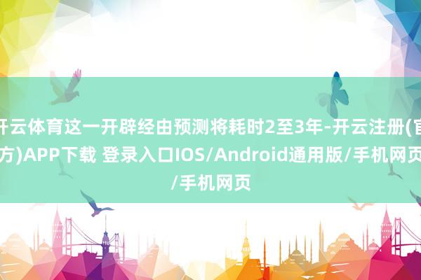 开云体育这一开辟经由预测将耗时2至3年-开云注册(官方)APP下载 登录入口IOS/Android通用版/手机网页