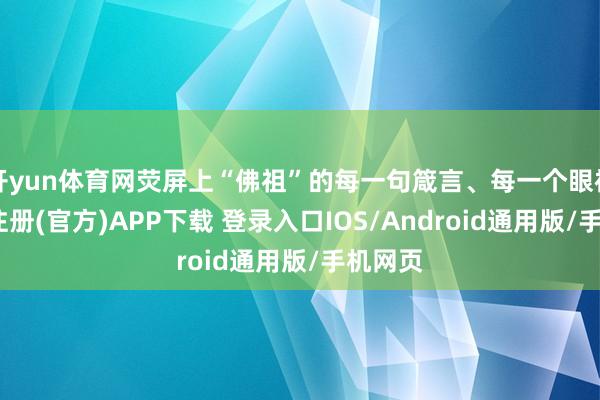 开yun体育网荧屏上“佛祖”的每一句箴言、每一个眼神-开云注册(官方)APP下载 登录入口IOS/Android通用版/手机网页