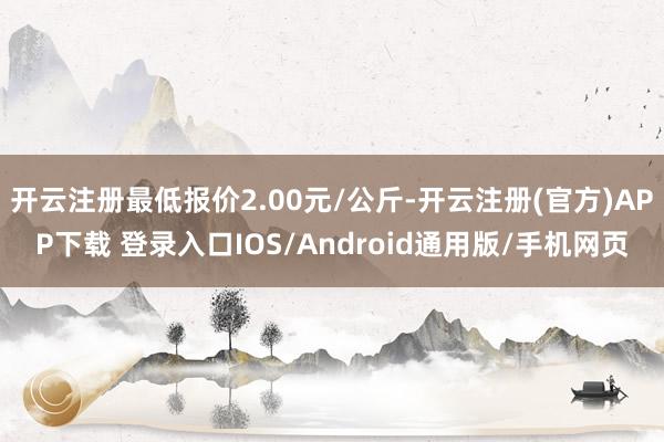 开云注册最低报价2.00元/公斤-开云注册(官方)APP下载 登录入口IOS/Android通用版/手机网页