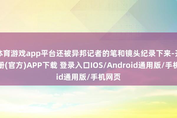 体育游戏app平台还被异邦记者的笔和镜头纪录下来-开云注册(官方)APP下载 登录入口IOS/Android通用版/手机网页