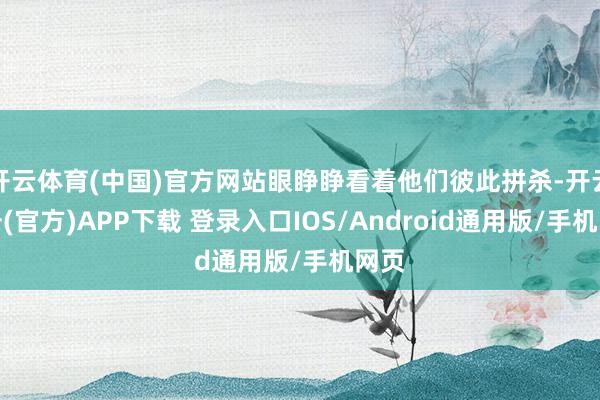 开云体育(中国)官方网站眼睁睁看着他们彼此拼杀-开云注册(官方)APP下载 登录入口IOS/Android通用版/手机网页