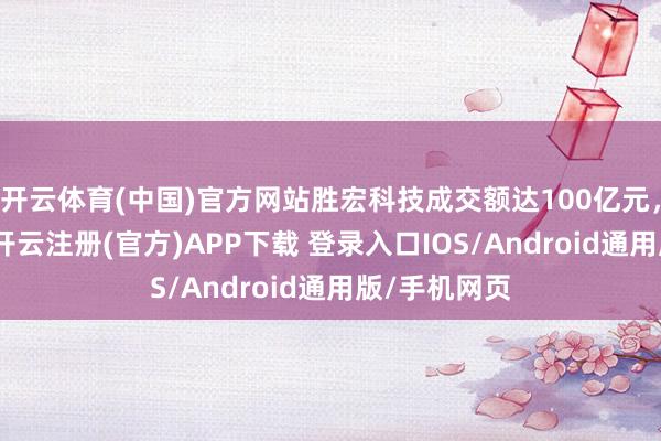 开云体育(中国)官方网站胜宏科技成交额达100亿元，现涨近9%-开云注册(官方)APP下载 登录入口IOS/Android通用版/手机网页