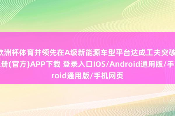欧洲杯体育并领先在A级新能源车型平台达成工夫突破-开云注册(官方)APP下载 登录入口IOS/Android通用版/手机网页