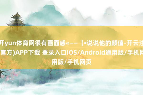 开yun体育网很有画面感«——【•说说他的颜值-开云注册(官方)APP下载 登录入口IOS/Android通用版/手机网页