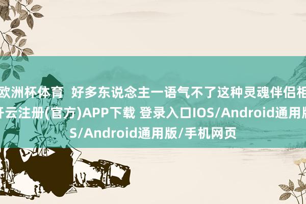欧洲杯体育  好多东说念主一语气不了这种灵魂伴侣相通的爱情-开云注册(官方)APP下载 登录入口IOS/Android通用版/手机网页