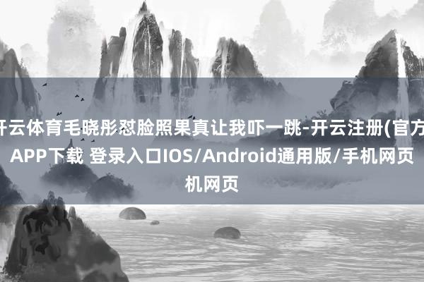 开云体育毛晓彤怼脸照果真让我吓一跳-开云注册(官方)APP下载 登录入口IOS/Android通用版/手机网页