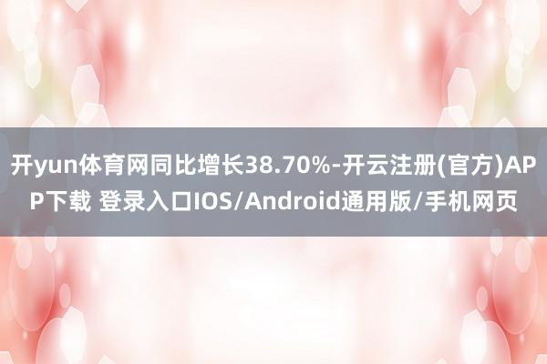 开yun体育网同比增长38.70%-开云注册(官方)APP下载 登录入口IOS/Android通用版/手机网页