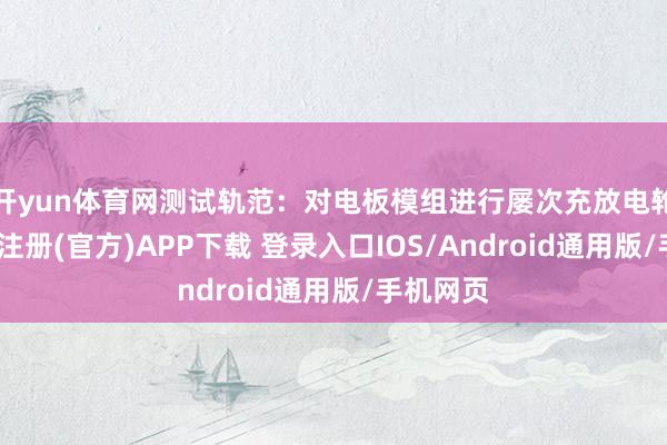开yun体育网测试轨范：对电板模组进行屡次充放电轮回-开云注册(官方)APP下载 登录入口IOS/Android通用版/手机网页