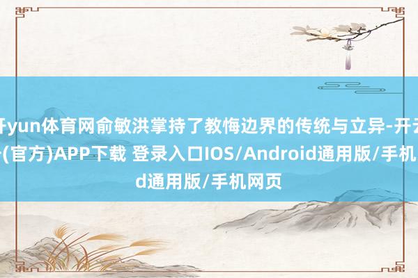 开yun体育网俞敏洪掌持了教悔边界的传统与立异-开云注册(官方)APP下载 登录入口IOS/Android通用版/手机网页
