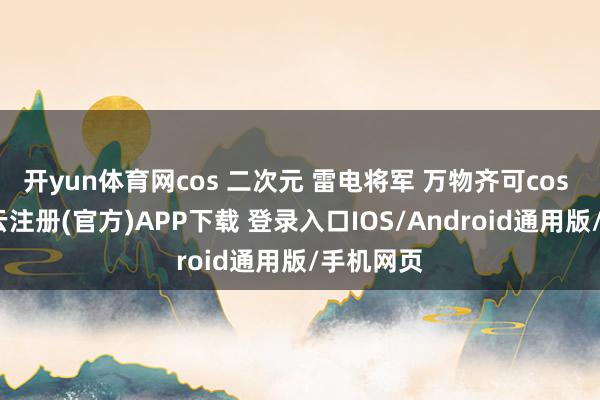 开yun体育网cos 二次元 雷电将军 万物齐可cos 私设-开云注册(官方)APP下载 登录入口IOS/Android通用版/手机网页