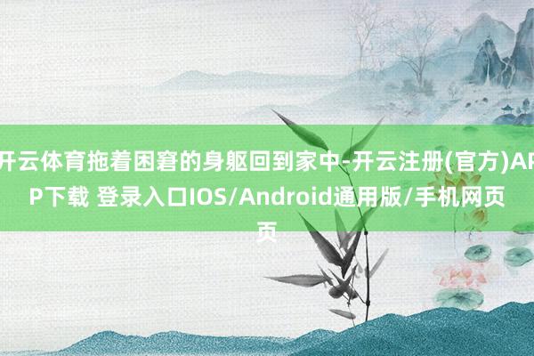 开云体育拖着困窘的身躯回到家中-开云注册(官方)APP下载 登录入口IOS/Android通用版/手机网页