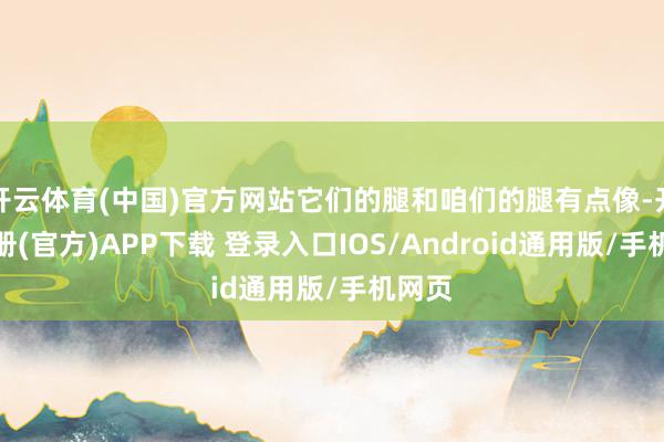 开云体育(中国)官方网站它们的腿和咱们的腿有点像-开云注册(官方)APP下载 登录入口IOS/Android通用版/手机网页