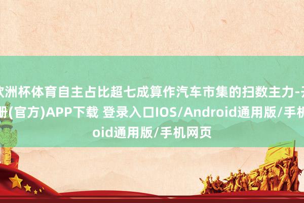 欧洲杯体育自主占比超七成算作汽车市集的扫数主力-开云注册(官方)APP下载 登录入口IOS/Android通用版/手机网页