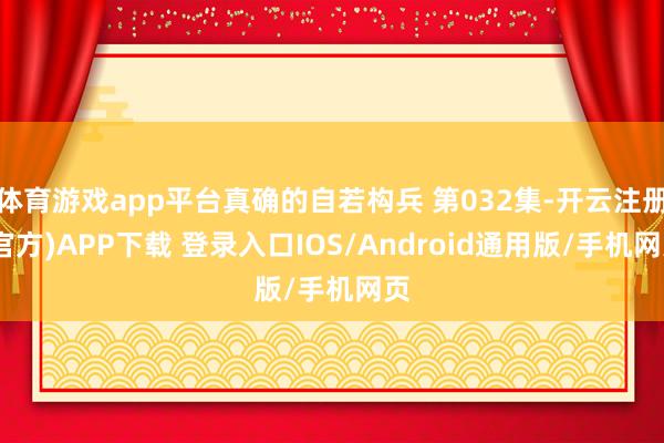 体育游戏app平台真确的自若构兵 第032集-开云注册(官方)APP下载 登录入口IOS/Android通用版/手机网页