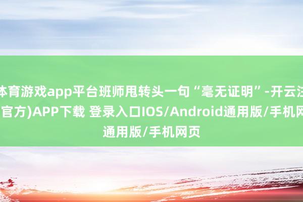 体育游戏app平台班师甩转头一句“毫无证明”-开云注册(官方)APP下载 登录入口IOS/Android通用版/手机网页